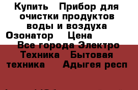  Купить : Прибор для очистки продуктов,воды и воздуха.Озонатор  › Цена ­ 25 500 - Все города Электро-Техника » Бытовая техника   . Адыгея респ.